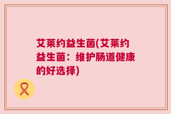 艾莱约益生菌(艾莱约益生菌：维护肠道健康的好选择)