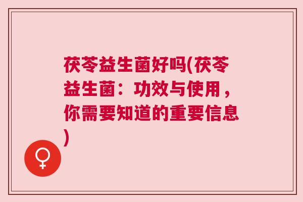 茯苓益生菌好吗(茯苓益生菌：功效与使用，你需要知道的重要信息)