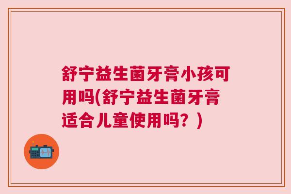 舒宁益生菌牙膏小孩可用吗(舒宁益生菌牙膏适合儿童使用吗?) 舒宁益生菌牙膏小孩可用吗(舒宁益生菌牙膏适合儿童使用吗?)