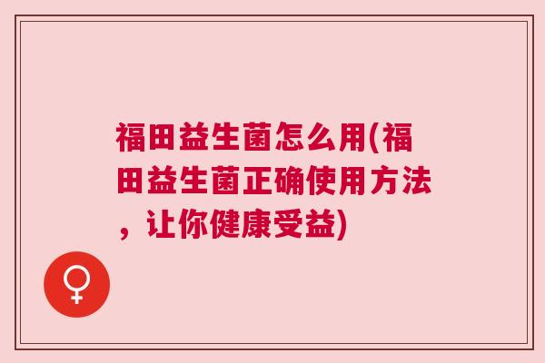 福田益生菌怎么用(福田益生菌正确使用方法，让你健康受益)