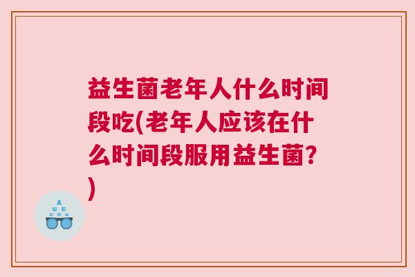 益生菌老年人什么时间段吃(老年人应该在什么时间段服用益生菌？)