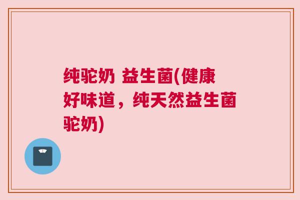 纯驼奶 益生菌(健康好味道，纯天然益生菌驼奶)