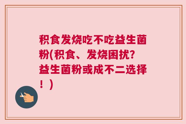 积食发烧吃不吃益生菌粉(积食、发烧困扰？益生菌粉或成不二选择！)