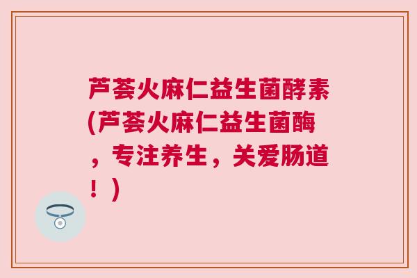 芦荟火麻仁益生菌酵素(芦荟火麻仁益生菌酶，专注养生，关爱肠道！)