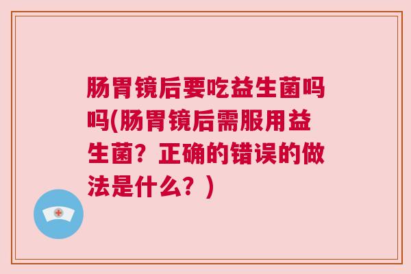 肠胃镜后要吃益生菌吗吗(肠胃镜后需服用益生菌？正确的错误的做法是什么？)