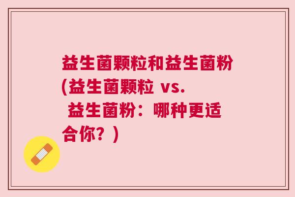 益生菌颗粒和益生菌粉(益生菌颗粒 vs. 益生菌粉：哪种更适合你？)