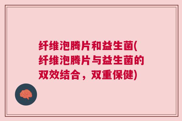 纤维泡腾片和益生菌(纤维泡腾片与益生菌的双效结合，双重保健)