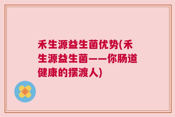 禾生源益生菌优势(禾生源益生菌——你肠道健康的摆渡人)
