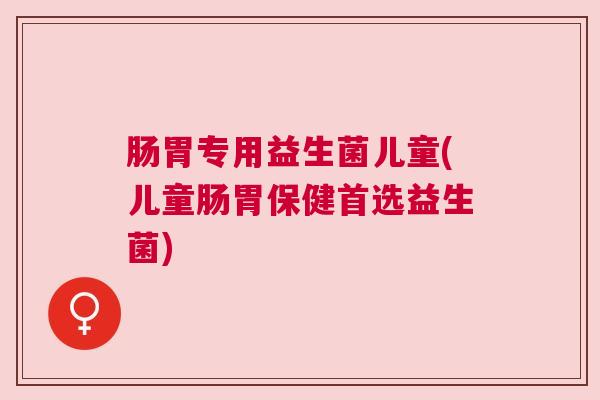 肠胃专用益生菌儿童(儿童肠胃保健首选益生菌)
