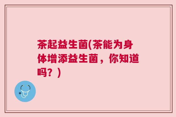 茶起益生菌(茶能为身体增添益生菌，你知道吗？)