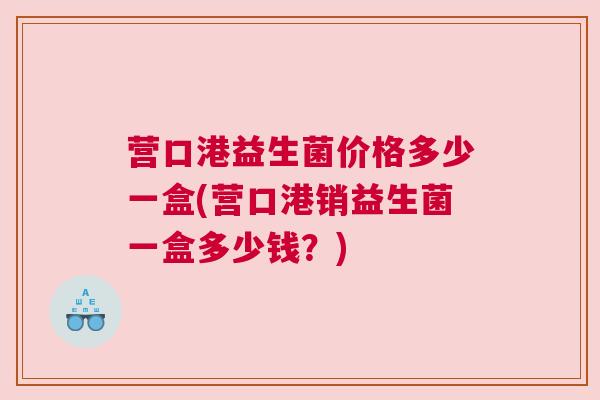营口港益生菌价格多少一盒(营口港销益生菌一盒多少钱？)