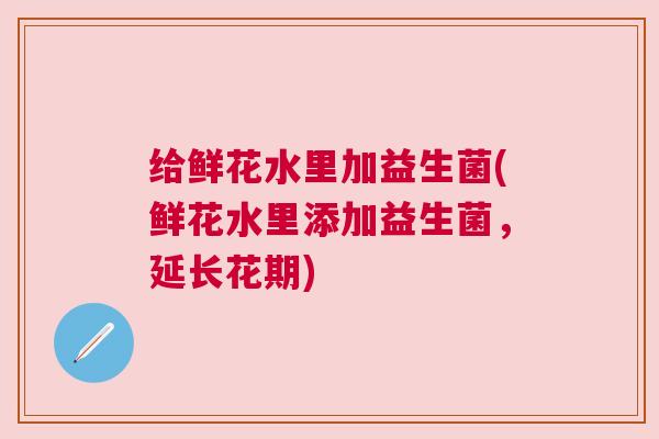给鲜花水里加益生菌(鲜花水里添加益生菌，延长花期)