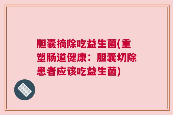 胆囊摘除吃益生菌(重塑肠道健康：胆囊切除患者应该吃益生菌)