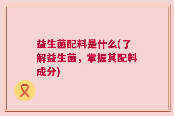 益生菌配料是什么(了解益生菌，掌握其配料成分)