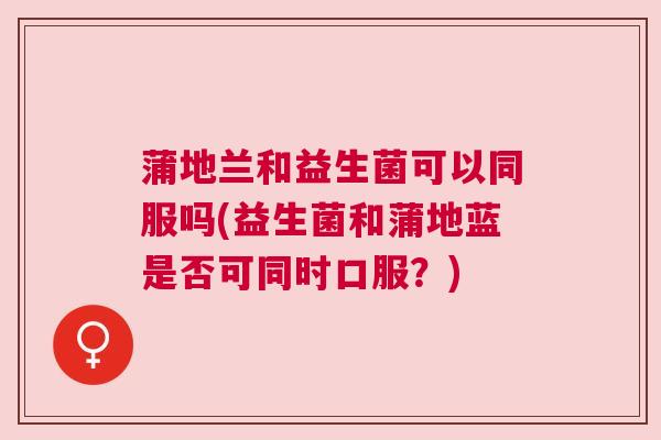 蒲地兰和益生菌可以同服吗(益生菌和蒲地蓝是否可同时口服？)