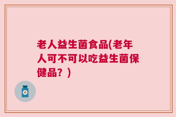 老人益生菌食品(老年人可不可以吃益生菌保健品？)