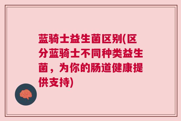 蓝骑士益生菌区别(区分蓝骑士不同种类益生菌，为你的肠道健康提供支持)