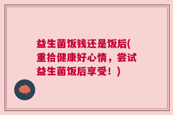 益生菌饭钱还是饭后(重拾健康好心情，尝试益生菌饭后享受！)