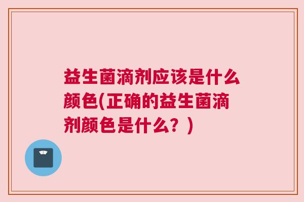 益生菌滴剂应该是什么颜色(正确的益生菌滴剂颜色是什么？)