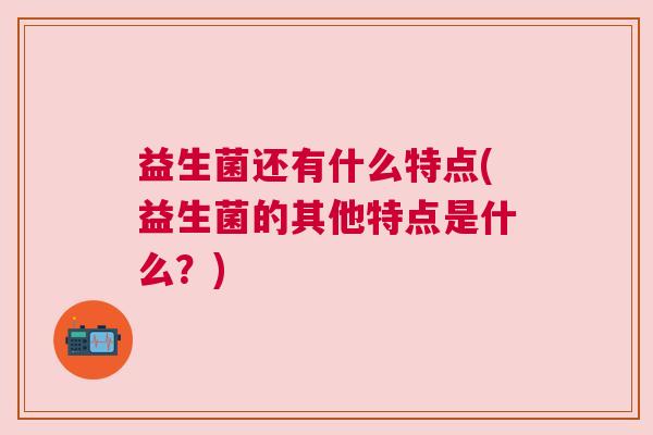 益生菌还有什么特点(益生菌的其他特点是什么？)