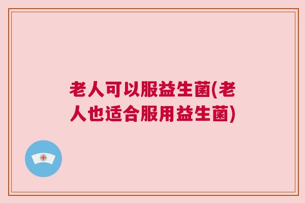 老人可以服益生菌(老人也适合服用益生菌)