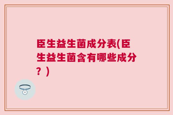 臣生益生菌成分表(臣生益生菌含有哪些成分？)