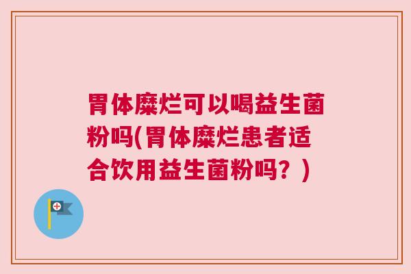 胃体糜烂可以喝益生菌粉吗(胃体糜烂患者适合饮用益生菌粉吗？)