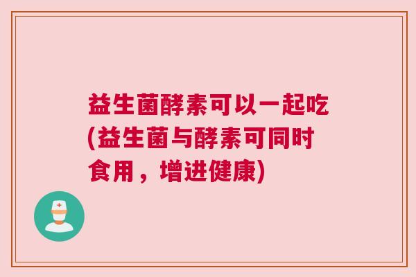 益生菌酵素可以一起吃(益生菌与酵素可同时食用，增进健康)