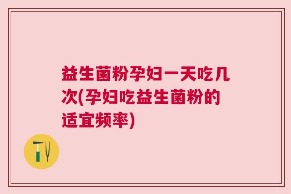 益生菌粉孕妇一天吃几次(孕妇吃益生菌粉的适宜频率)