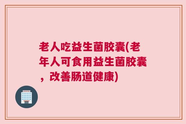 老人吃益生菌胶囊(老年人可食用益生菌胶囊，改善肠道健康)