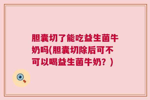 胆囊切了能吃益生菌牛奶吗(胆囊切除后可不可以喝益生菌牛奶？)