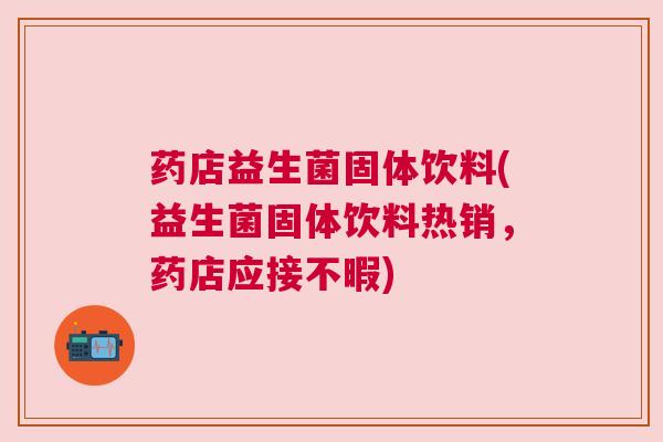 药店益生菌固体饮料(益生菌固体饮料热销，药店应接不暇)