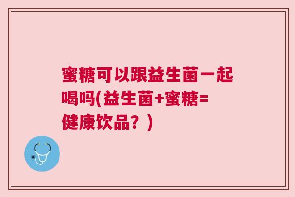蜜糖可以跟益生菌一起喝吗(益生菌+蜜糖=健康饮品？)