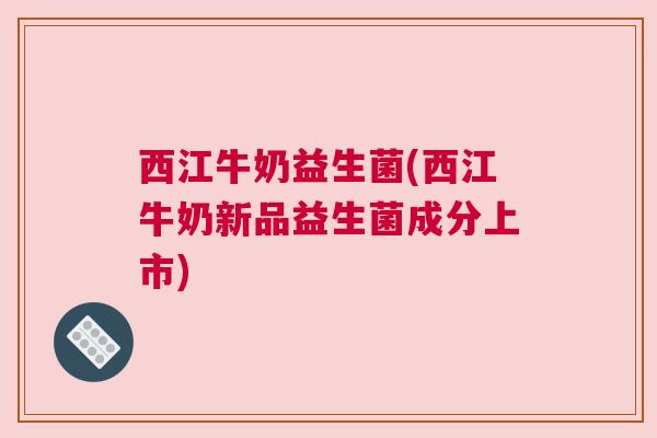 西江牛奶益生菌(西江牛奶新品益生菌成分上市)