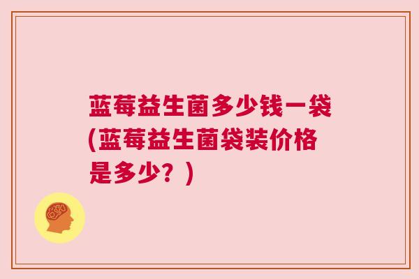 蓝莓益生菌多少钱一袋(蓝莓益生菌袋装价格是多少？)