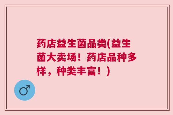 药店益生菌品类(益生菌大卖场！药店品种多样，种类丰富！)