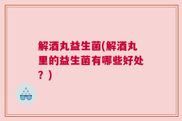 解酒丸益生菌(解酒丸里的益生菌有哪些好处？)