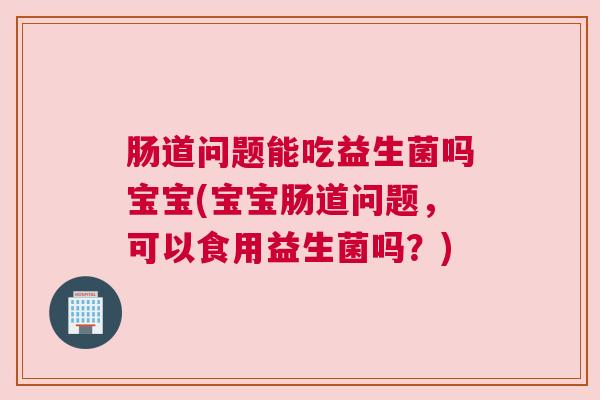 肠道问题能吃益生菌吗宝宝(宝宝肠道问题，可以食用益生菌吗？)