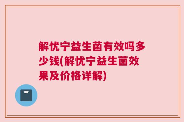 解忧宁益生菌有效吗多少钱(解忧宁益生菌效果及价格详解)