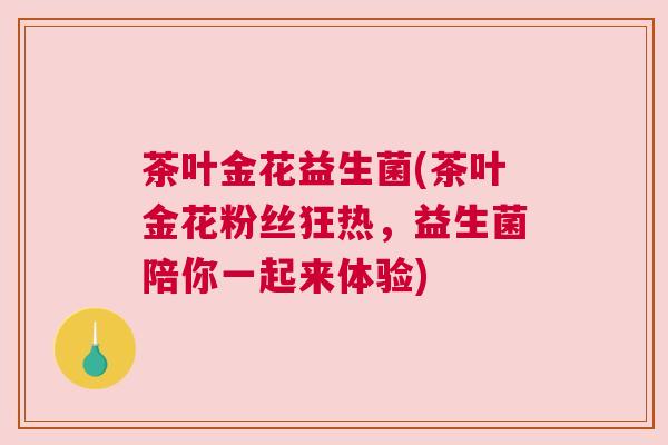 茶叶金花益生菌(茶叶金花粉丝狂热，益生菌陪你一起来体验)