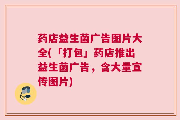 药店益生菌广告图片大全(「打包」药店推出益生菌广告，含大量宣传图片)
