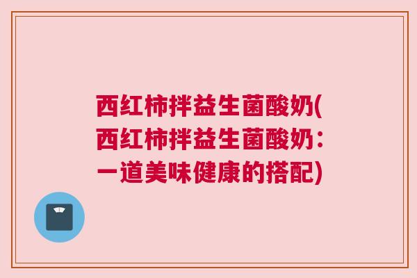 西红柿拌益生菌酸奶(西红柿拌益生菌酸奶：一道美味健康的搭配)
