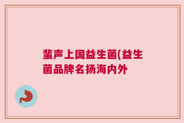 蜚声上国益生菌(益生菌品牌名扬海内外