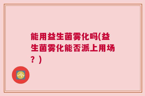 能用益生菌雾化吗(益生菌雾化能否派上用场？)