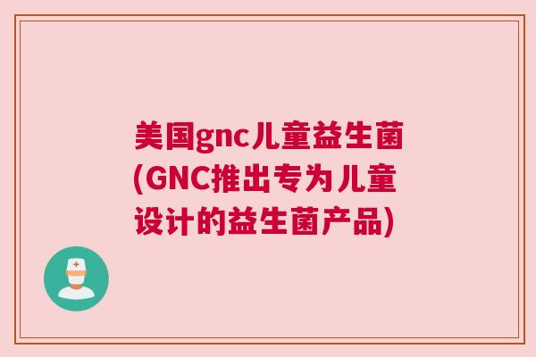 美国gnc儿童益生菌(GNC推出专为儿童设计的益生菌产品)
