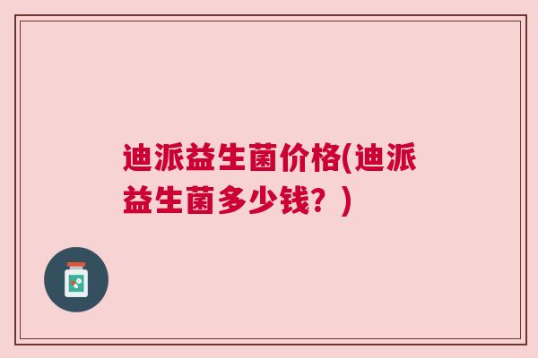 迪派益生菌价格(迪派益生菌多少钱？)