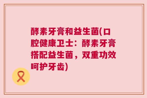 酵素牙膏和益生菌(口腔健康卫士：酵素牙膏搭配益生菌，双重功效呵护牙齿)