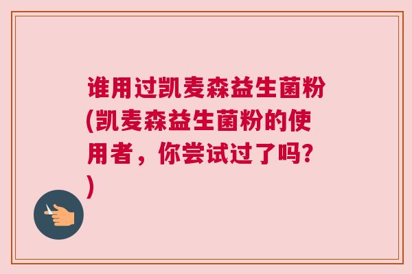 谁用过凯麦森益生菌粉(凯麦森益生菌粉的使用者，你尝试过了吗？)