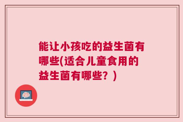 能让小孩吃的益生菌有哪些(适合儿童食用的益生菌有哪些？)