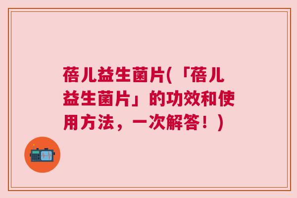 蓓儿益生菌片(「蓓儿益生菌片」的功效和使用方法，一次解答！)
